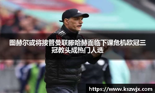 图赫尔或将接管曼联滕哈赫面临下课危机欧冠三冠教头成热门人选